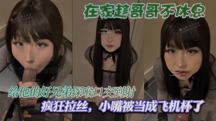 在家趁哥哥不休息，给他的好兄弟深喉口交到射，疯狂拉丝，小嘴被当成飞机杯了