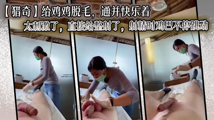 【猎奇】给鸡鸡脱毛，通并快乐着，太刺激了，直接给整射了，射精时鸡巴不停跳动