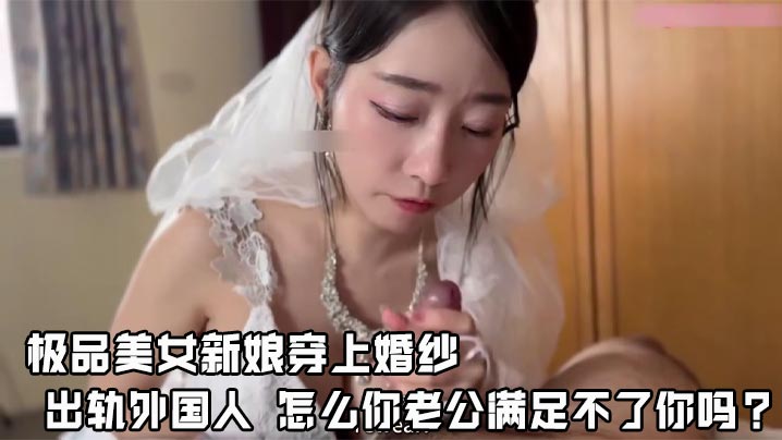 极品美女新娘穿上婚纱 出轨外国人 怎么你老公满足不了你吗？ 还说我马上嫁人了，可以干我最后一次吗？他的没有你的大，你可以射进来，小孩就当他的养！顶级网黄第二次露脸！