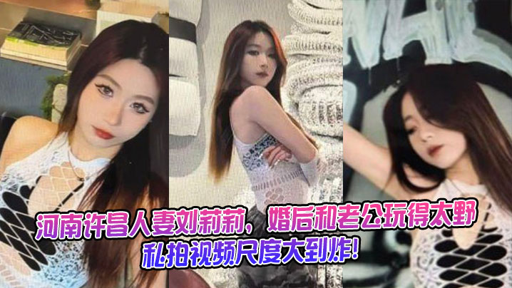 河南许昌人妻刘莉莉，婚后和老公玩得太野，私拍视频尺度大到炸！