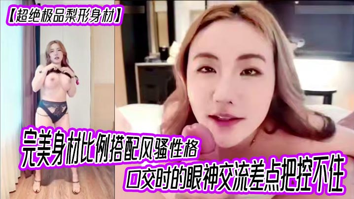 【超绝极品梨形身材】完美身材比例搭配风骚性格，口交时的眼神交流差点把控不住，女上位超级大奶晃动，晕奶勿入，内射灌满精液直线拉长80厘米！