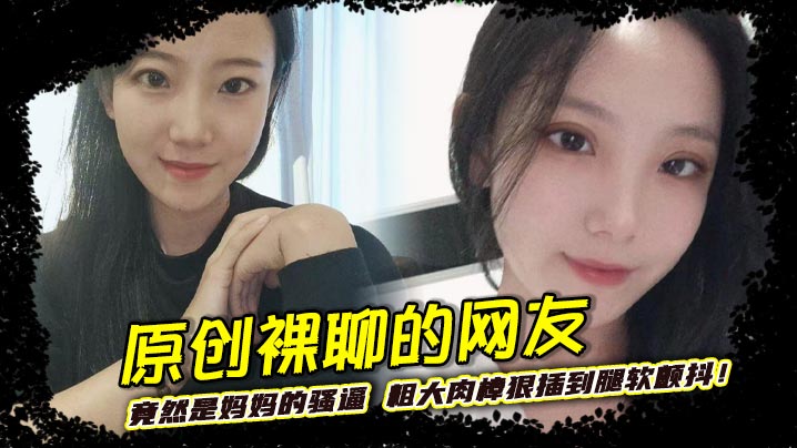 原创裸聊的网友竟然是妈妈的骚逼 粗大肉棒狠插到腿软颤抖！巨乳晃荡间娇喘连连浪叫不止