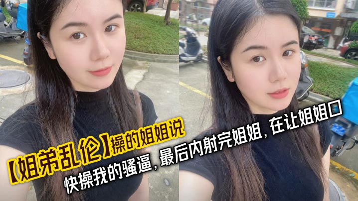 【姐弟乱伦】操的姐姐说，快操我的骚逼，最后内射完姐姐，在让姐姐口