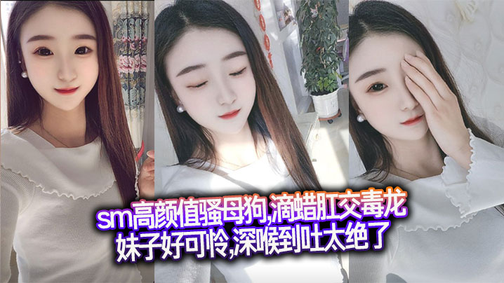 sm高颜值骚母狗,滴蜡肛交毒龙,妹子好可怜,深喉到吐太绝了