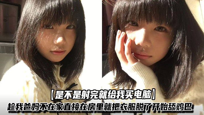 【是不是射完就给我买电脑】学妹为台电脑居然愿意肉偿，趁我爸妈不在家直接在 房里就把衣服脱了开始舔鸡巴，年轻就是好不光皮肤嫩水还多，没操多久白浆都干出来了！