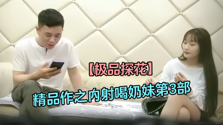 【极品探花】精品作之内射喝奶妹第3部_天然D奶真给力两人干爽直喘气