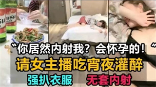 请女主播吃宵夜灌醉，强扒衣服，无套内射