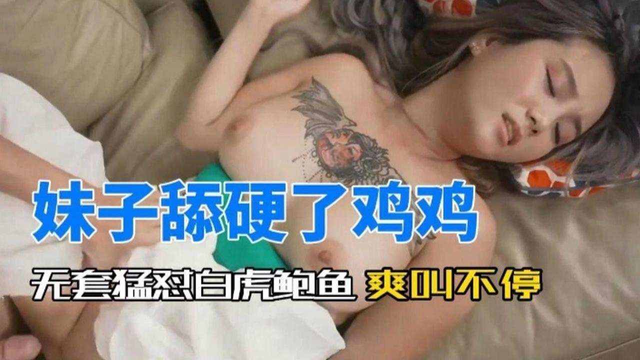 妹子舔硬看鸡鸡，无套怼白虎鲍鱼 爽叫不停